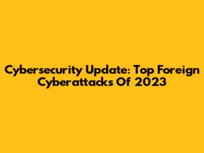 **Cybersecurity Update: Top Foreign Cyberattacks Of 2023**
