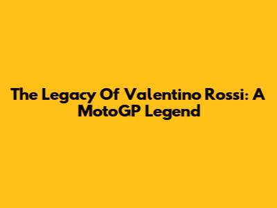 **The Legacy Of Valentino Rossi: A MotoGP Legend**
