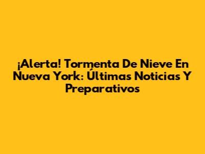 ¡Alerta! Tormenta De Nieve En Nueva York: Últimas Noticias Y Preparativos