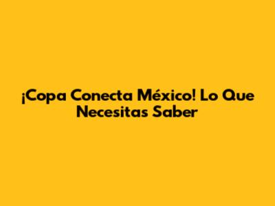 ¡Copa Conecta México! Lo Que Necesitas Saber