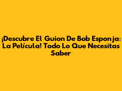 ¡Descubre El Guion De Bob Esponja: La Película! Todo Lo Que Necesitas Saber