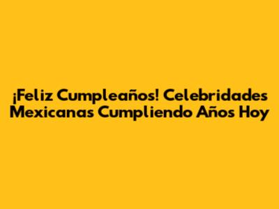 ¡Feliz Cumpleaños! Celebridades Mexicanas Cumpliendo Años Hoy