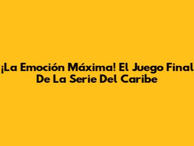 ¡La Emoción Máxima! El Juego Final De La Serie Del Caribe