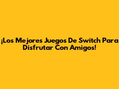 ¡Los Mejores Juegos De Switch Para Disfrutar Con Amigos!