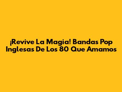 ¡Revive La Magia! Bandas Pop Inglesas De Los 80 Que Amamos