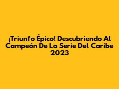 ¡Triunfo Épico! Descubriendo Al Campeón De La Serie Del Caribe 2023