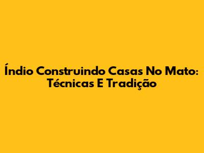 Índio Construindo Casas No Mato: Técnicas E Tradição