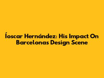 Íoscar Hernández: His Impact On Barcelona's Design Scene