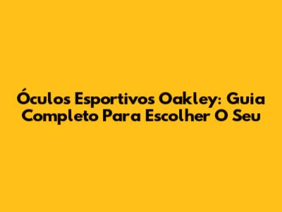 Óculos Esportivos Oakley: Guia Completo Para Escolher O Seu