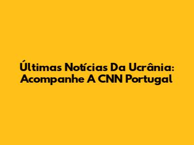 Últimas Notícias Da Ucrânia: Acompanhe A CNN Portugal