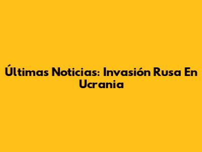 Últimas Noticias: Invasión Rusa En Ucrania