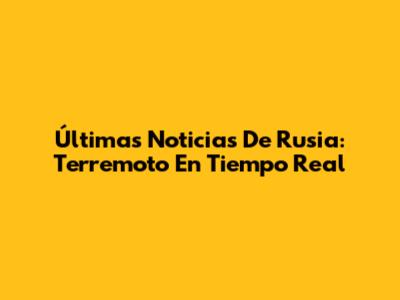 Últimas Noticias De Rusia: Terremoto En Tiempo Real