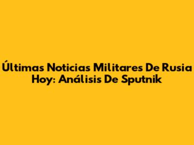 Últimas Noticias Militares De Rusia Hoy: Análisis De Sputnik