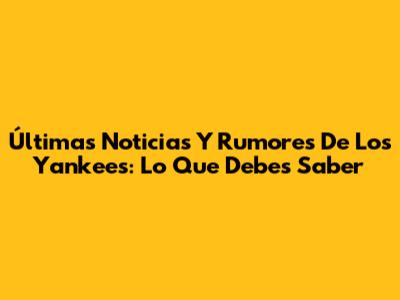 Últimas Noticias Y Rumores De Los Yankees: Lo Que Debes Saber