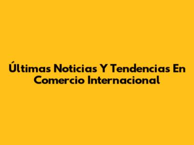 Últimas Noticias Y Tendencias En Comercio Internacional