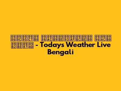 আজকের আবহাওয়ার খবর লাইভ - Today's Weather Live Bengali