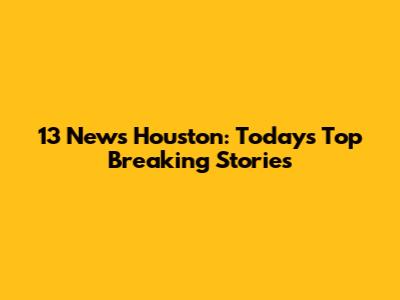 13 News Houston: Today's Top Breaking Stories