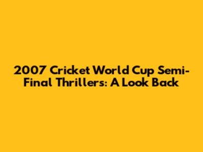 2007 Cricket World Cup Semi-Final Thrillers: A Look Back