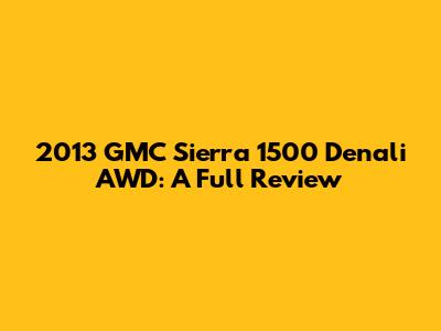 2013 GMC Sierra 1500 Denali AWD: A Full Review