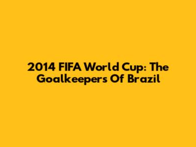 2014 FIFA World Cup: The Goalkeepers Of Brazil