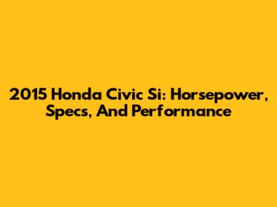 2015 Honda Civic Si: Horsepower, Specs, And Performance