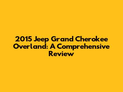 2015 Jeep Grand Cherokee Overland: A Comprehensive Review