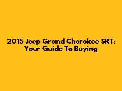 2015 Jeep Grand Cherokee SRT: Your Guide To Buying