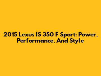 2015 Lexus IS 350 F Sport: Power, Performance, And Style