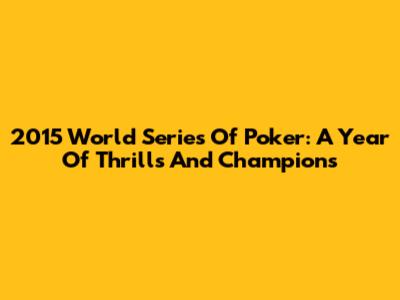 2015 World Series Of Poker: A Year Of Thrills And Champions
