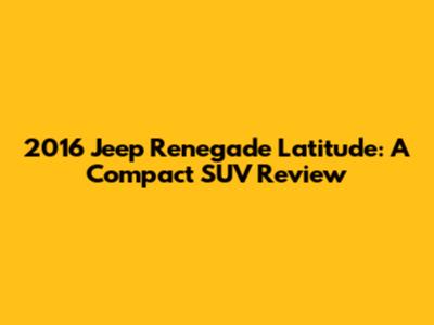 2016 Jeep Renegade Latitude: A Compact SUV Review