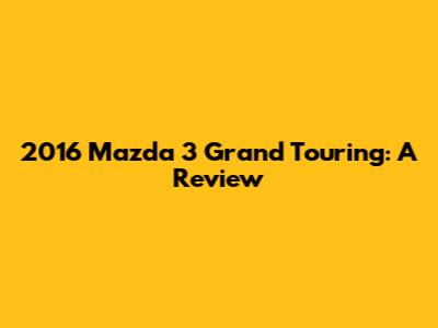 2016 Mazda 3 Grand Touring: A Review