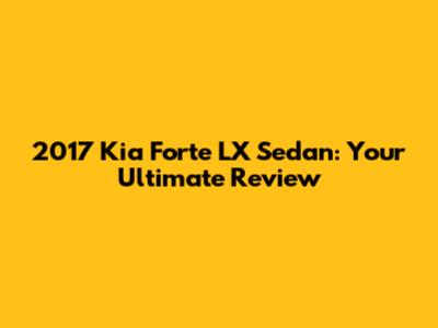 2017 Kia Forte LX Sedan: Your Ultimate Review