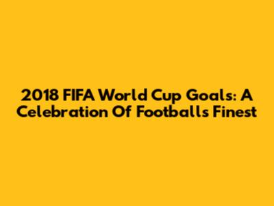 2018 FIFA World Cup Goals: A Celebration Of Football's Finest