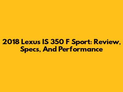 2018 Lexus IS 350 F Sport: Review, Specs, And Performance
