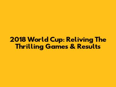 2018 World Cup: Reliving The Thrilling Games & Results