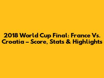 2018 World Cup Final: France Vs. Croatia – Score, Stats & Highlights
