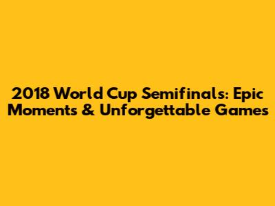 2018 World Cup Semifinals: Epic Moments & Unforgettable Games