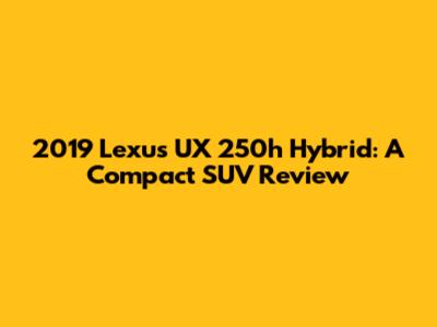 2019 Lexus UX 250h Hybrid: A Compact SUV Review