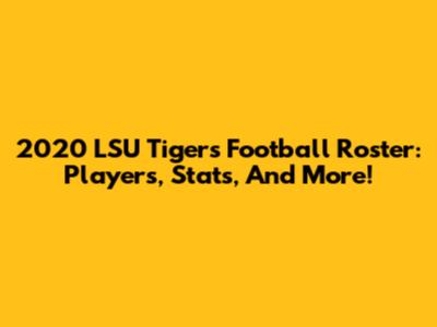 2020 LSU Tigers Football Roster: Players, Stats, And More!
