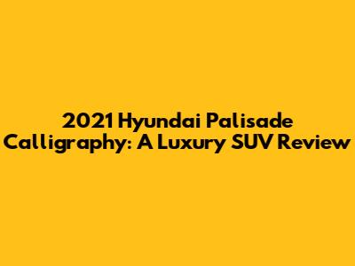 2021 Hyundai Palisade Calligraphy: A Luxury SUV Review