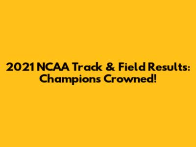 2021 NCAA Track & Field Results: Champions Crowned!