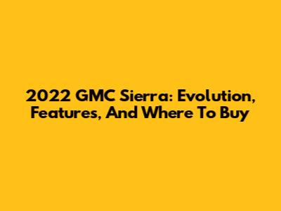 2022 GMC Sierra: Evolution, Features, And Where To Buy