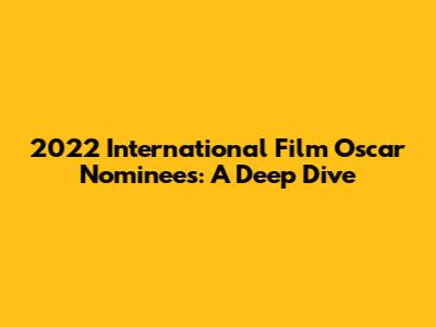 2022 International Film Oscar Nominees: A Deep Dive