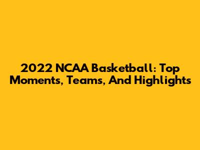 2022 NCAA Basketball: Top Moments, Teams, And Highlights