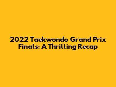 2022 Taekwondo Grand Prix Finals: A Thrilling Recap