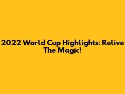 2022 World Cup Highlights: Relive The Magic!