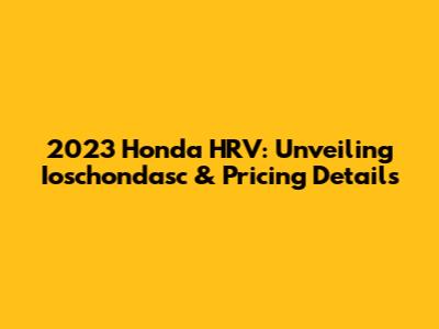 2023 Honda HRV: Unveiling Ioschondasc & Pricing Details