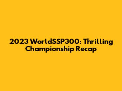 2023 WorldSSP300: Thrilling Championship Recap