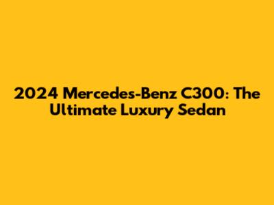 2024 Mercedes-Benz C300: The Ultimate Luxury Sedan