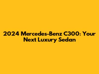 2024 Mercedes-Benz C300: Your Next Luxury Sedan